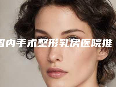 国内手术整形乳房医院推荐:手术整形乳房医院前50佳新版汇总