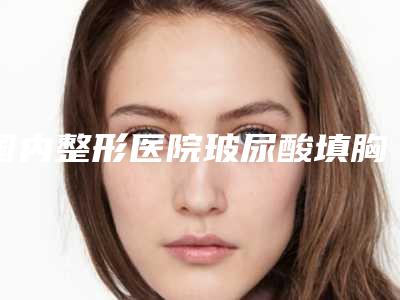 国内整形医院玻尿酸填胸医院：玻尿酸填胸医院50强综合名单盘点