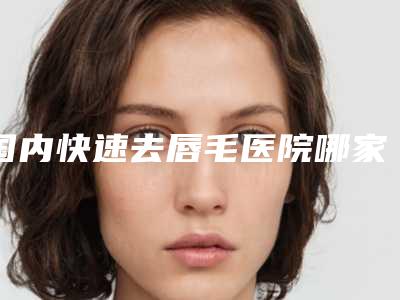 国内快速去唇毛医院哪家好:快速去唇毛医院50强点击一览
