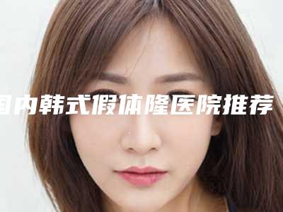 国内韩式假体隆医院推荐:韩式假体隆医院top50强预先一览