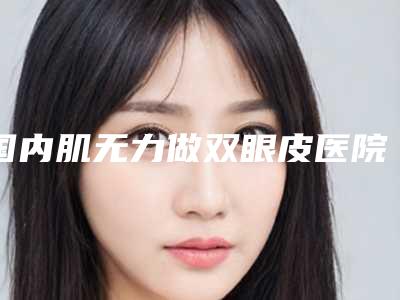 国内肌无力做双眼皮医院哪家强:肌无力做双眼皮医院top50哪个效果好