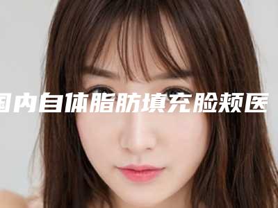 国内自体脂肪填充脸颊医院推荐:自体脂肪填充脸颊医院50强可靠榜单发布