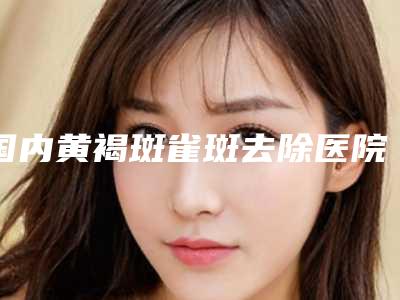 国内黄褐斑雀斑去除医院哪家好：黄褐斑雀斑去除医院前50名新版宣布