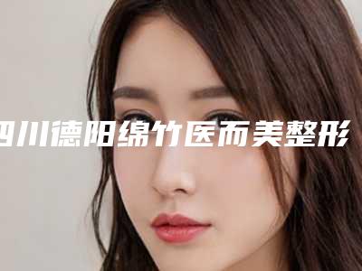 四川德阳绵竹医而美整形医院,广汉丽韵医疗美容诊所你比较喜欢哪一家