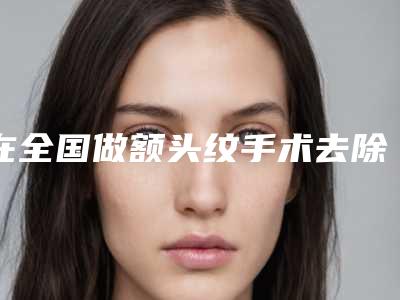 在全国做额头纹手术去除最好的医生:额头纹手术去除医生强榜前50位哪个更好