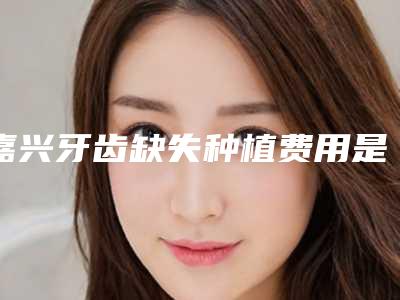 嘉兴牙齿缺失种植费用是多少呐