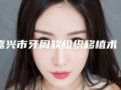 嘉兴市牙周软组织移植术在榜名单前十位合集发布-嘉兴市牙周软组织移植术口腔医生