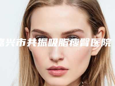 嘉兴市共振吸脂瘦臀医院排名TOP5及名医推荐