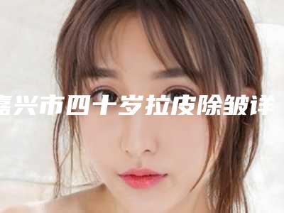 嘉兴市四十岁拉皮除皱详尽整形价格表曝出(2025年5月均价为:4309元)