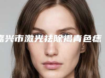 嘉兴市激光祛除褐青色痣价格收费表2025来了-嘉兴市激光祛除褐青色痣价格怎么样