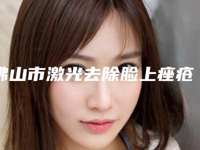 佛山市激光去除脸上痤疮价格(收费标准)名气专家2025曝光-佛山市激光去除脸上痤疮费用到底是多高
