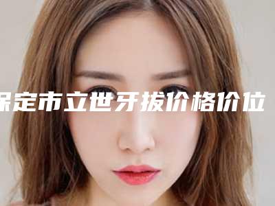 保定市立世牙拔价格价位表2025版均价公布-保定市立世牙拔价格