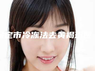 保定市冷冻法去黄褐斑医院排行榜前五的都在这了(保定市冷冻法去黄褐斑整形医院)