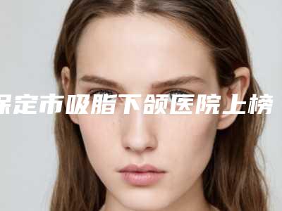 保定市吸脂下颌医院上榜名单top10标准发布(保定星颜医疗美容诊所家家技术强)