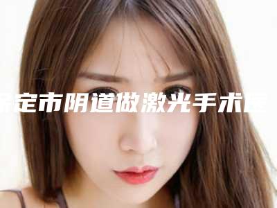 保定市阴道做激光手术医院-保定市宝特医疗美容整形诊所明白人说价格实惠