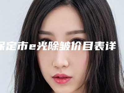 保定市e光除皱价目表详细在此(保定市e光除皱大概要多少手术价格)
