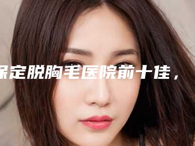 保定脱胸毛医院前十佳,保定韩美医疗美容诊所力争首位,第十名有多项奖章