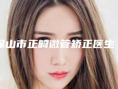 保山市正畸微管矫正医生排名前十哪里好-保山市林婷婷口腔医生