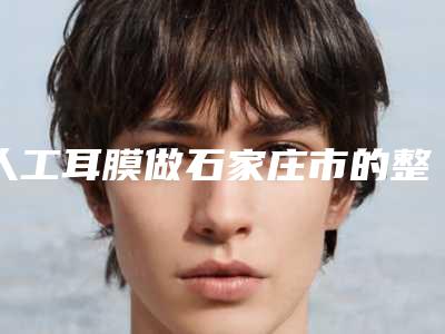 人工耳膜做石家庄市的整形医院(石家庄市人工耳膜做医院排行榜前十强权威名单更新)