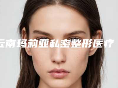 云南玛莉亚私密整形医疗医院,昆明向好看医疗美容诊所哪家好