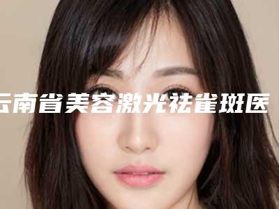 云南省美容激光祛雀斑医生排名预约挂号-云南省茶建燕整形医生