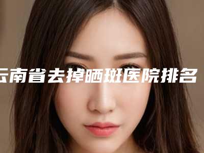 云南省去掉晒斑医院排名榜公立私立谁更靠谱(昆明市西山区典雅阁医疗美容诊所值得关注)
