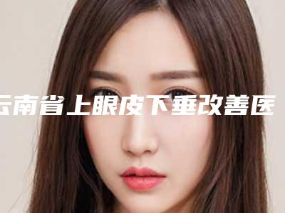 云南省上眼皮下垂改善医生在榜名单前十位权威测评-云南省上眼皮下垂改善医生