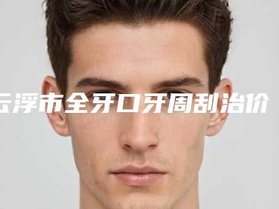 云浮市全牙口牙周刮治价目表一期介绍-云浮市全牙口牙周刮治价格