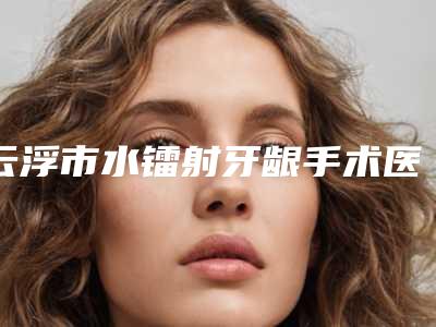云浮市水镭射牙龈手术医院上榜清单综合实力前十技术怎么样(云浮拜伦口腔整形专科门诊部全国连锁实力靠谱~)