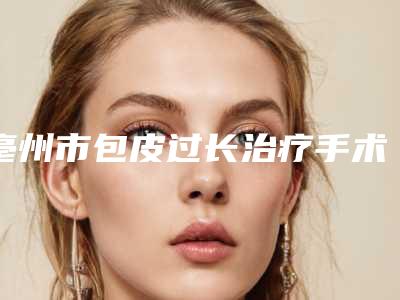 亳州市包皮过长治疗手术医院排名前十明细更新-亳州市包皮过长治疗手术费用大致多少钱
