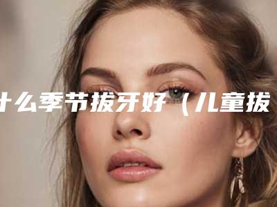 什么季节拔牙好(儿童拔牙疼不疼危险吗)
