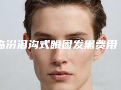 临汾泪沟式眼圈发黑费用你了解吗