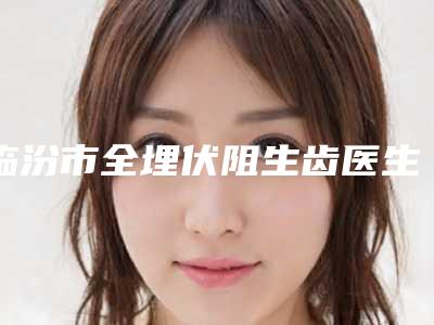 临汾市全埋伏阻生齿医生排行前十位哪些做的好-临汾市闫丽萍口腔医生