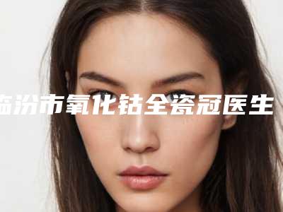 临汾市氧化钴全瓷冠医生排行十强哪个更好一些-临汾市氧化钴全瓷冠口腔医生