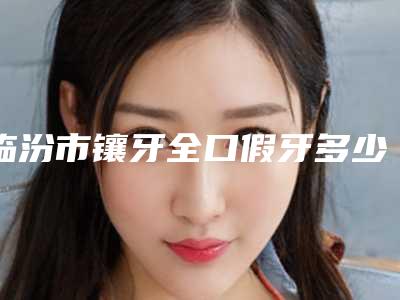 临汾市镶牙全口假牙多少钱-临汾市镶牙全口假牙医院在榜名单top10强口碑汇总