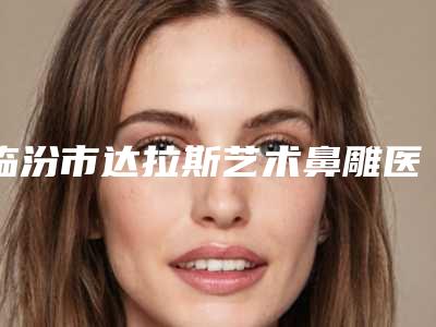 临汾市达拉斯艺术鼻雕医院排名榜top10强白名单发布(临汾丽都整形美容门诊部实力资质挨个分析)