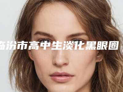 临汾市高中生淡化黑眼圈医生上榜清单前十名详情介绍(冯瑞铮主治医生手术啥风格多少钱)