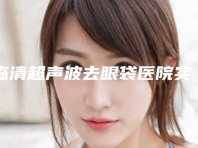 临清超声波去眼袋医院实力2025年_临清市超声波去眼袋医院及技术排名
