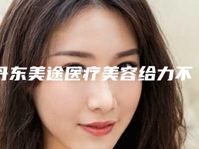 丹东美途医疗美容给力不-推荐连永沂医生,葛笑医生,吴丽萍医生