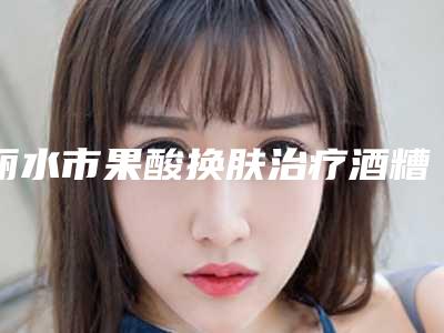 丽水市果酸换肤治疗酒糟鼻价格表(费用)手术费贵不贵2025-丽水市果酸换肤治疗酒糟鼻费用为什么会那么高呢