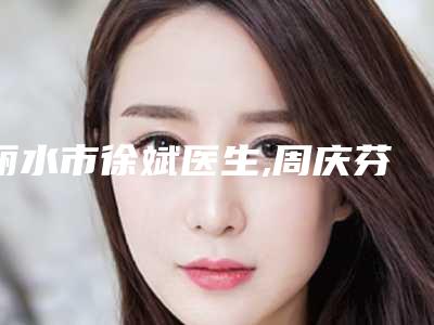 丽水市徐斌医生,周庆芬医生那个好-周庆芬医师等实力入围