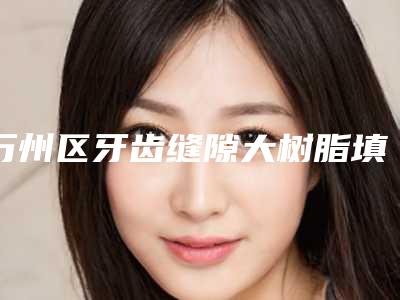 万州区牙齿缝隙大树脂填充医生上榜名单私立还是公立多-万州区牙齿缝隙大树脂填充口腔医生