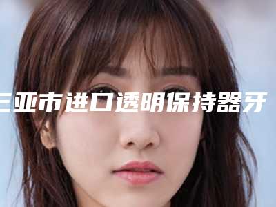 三亚市进口透明保持器牙套-磨牙垫口腔科价格表(费用)公布-三亚市进口透明保持器牙套-磨牙垫价格