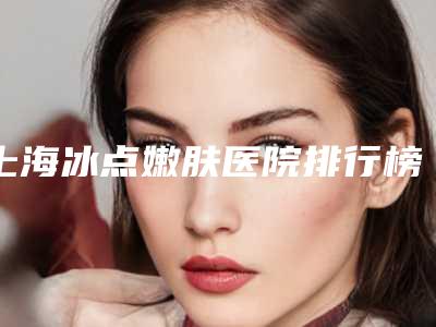 上海冰点嫩肤医院排行榜高分盘点!上海知音医院等收费明细一览