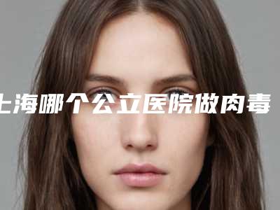 上海哪个公立医院做肉毒素美容口碑比较好?