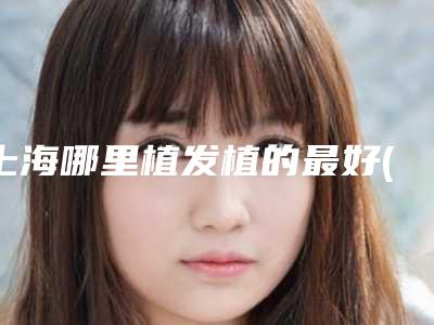 上海哪里植发植的最好(上海什么地方植发)