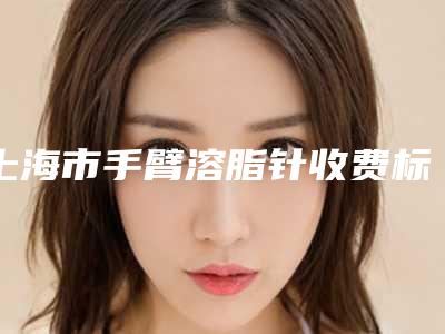 上海市手臂溶脂针收费标准重磅一览（上海市手臂溶脂针需要价格（价格））