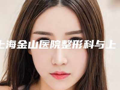上海金山医院整形科与上海韩啸医疗美容人气口碑实力汇总