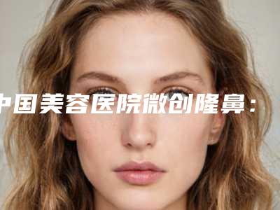 中国美容医院微创隆鼻:微创隆鼻医院前50深度点评
