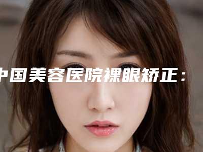 中国美容医院裸眼矫正：裸眼矫正医院TOP50评测推荐